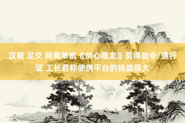 汉服 足交 网易单机《剑心雕龙》莫得战令/通行证 工长君称便携平台的挑战很大
