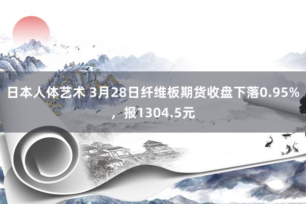 日本人体艺术 3月28日纤维板期货收盘下落0.95%，报1304.5元