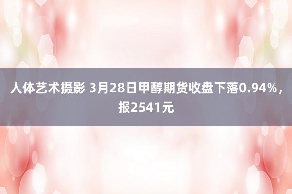 人体艺术摄影 3月28日甲醇期货收盘下落0.94%，报2541元