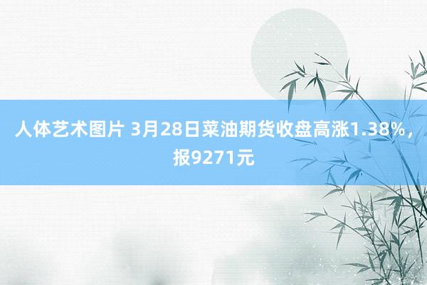 人体艺术图片 3月28日菜油期货收盘高涨1.38%，报9271元