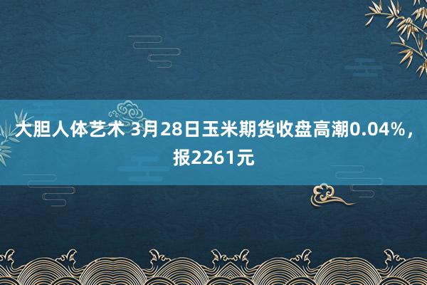 大胆人体艺术 3月28日玉米期货收盘高潮0.04%，报2261元