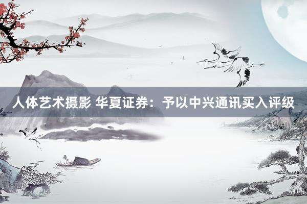 人体艺术摄影 华夏证券：予以中兴通讯买入评级