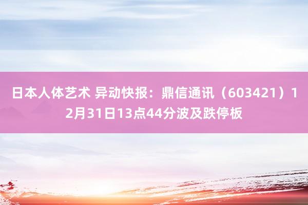 日本人体艺术 异动快报：鼎信通讯（603421）12月31日13点44分波及跌停板