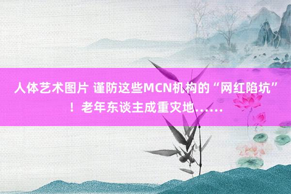 人体艺术图片 谨防这些MCN机构的“网红陷坑”！老年东谈主成重灾地……