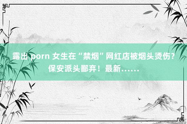 露出 porn 女生在“禁烟”网红店被烟头烫伤？保安派头鄙弃！最新……