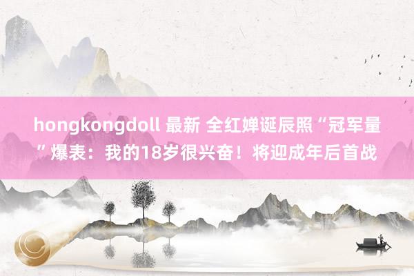 hongkongdoll 最新 全红婵诞辰照“冠军量”爆表：我的18岁很兴奋！将迎成年后首战