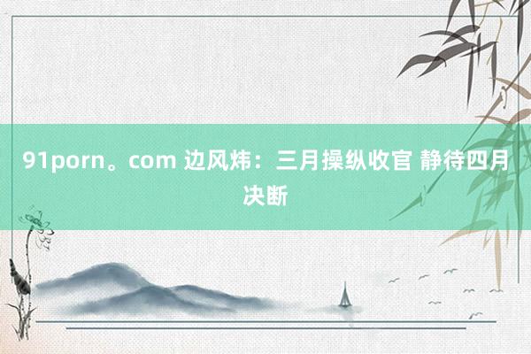 91porn。com 边风炜：三月操纵收官 静待四月决断