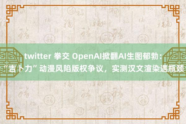twitter 拳交 OpenAI掀翻AI生图郁勃：“吉卜力”动漫风陷版权争议，实测汉文渲染遇瓶颈