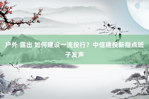 户外 露出 如何建设一流投行？中信建投新指点班子发声