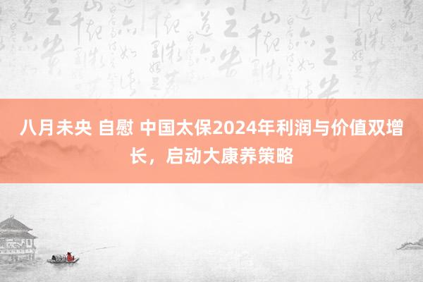 八月未央 自慰 中国太保2024年利润与价值双增长，启动大康养策略