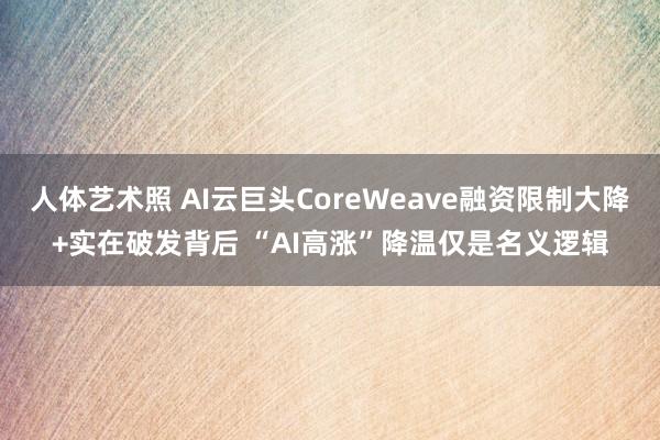 人体艺术照 AI云巨头CoreWeave融资限制大降+实在破发背后 “AI高涨”降温仅是名义逻辑