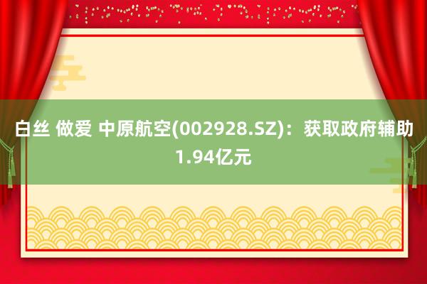 白丝 做爱 中原航空(002928.SZ)：获取政府辅助1.94亿元