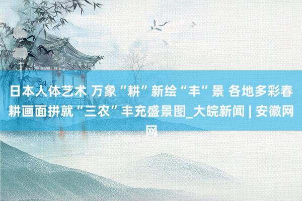 日本人体艺术 万象“耕”新绘“丰”景 各地多彩春耕画面拼就“三农”丰充盛景图_大皖新闻 | 安徽网