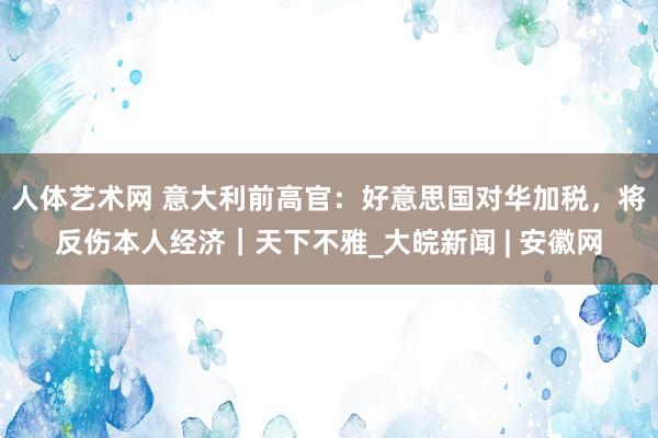 人体艺术网 意大利前高官：好意思国对华加税，将反伤本人经济｜天下不雅_大皖新闻 | 安徽网