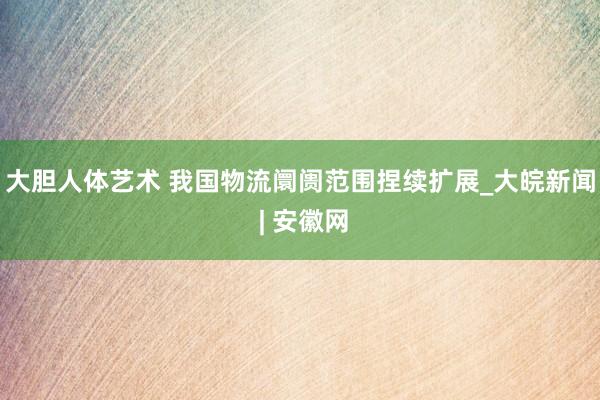 大胆人体艺术 我国物流阛阓范围捏续扩展_大皖新闻 | 安徽网