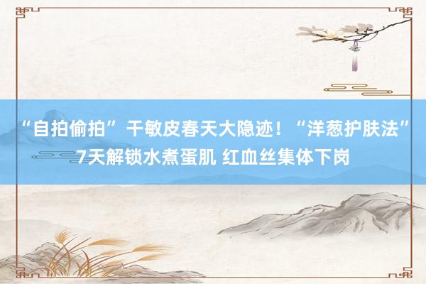 “自拍偷拍” 干敏皮春天大隐迹！“洋葱护肤法”7天解锁水煮蛋肌 红血丝集体下岗