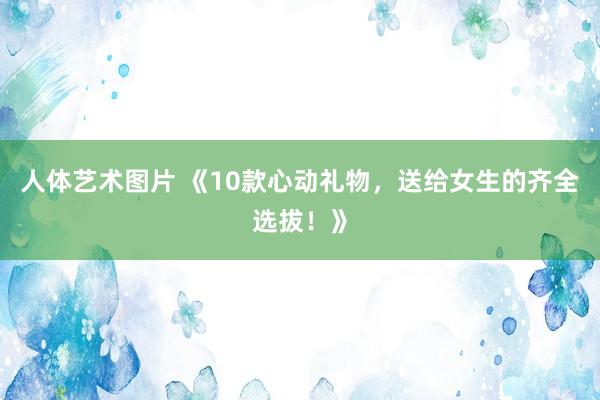 人体艺术图片 《10款心动礼物，送给女生的齐全选拔！》