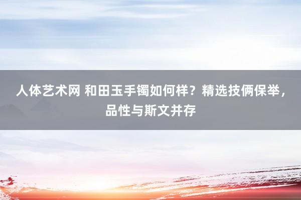 人体艺术网 和田玉手镯如何样？精选技俩保举，品性与斯文并存