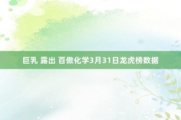 巨乳 露出 百傲化学3月31日龙虎榜数据