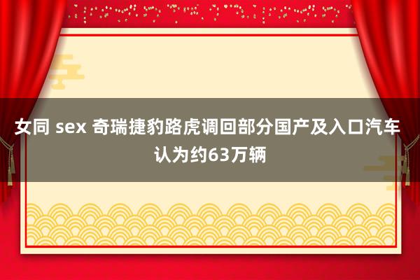 女同 sex 奇瑞捷豹路虎调回部分国产及入口汽车 认为约63万辆