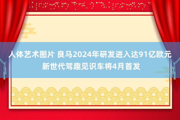 人体艺术图片 良马2024年研发进入达91亿欧元 新世代驾趣见识车将4月首发