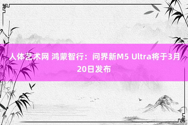 人体艺术网 鸿蒙智行：问界新M5 Ultra将于3月20日发布