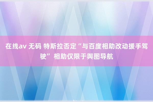 在线av 无码 特斯拉否定“与百度相助改动援手驾驶” 相助仅限于舆图导航