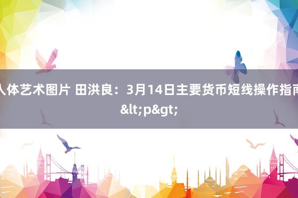 人体艺术图片 田洪良：3月14日主要货币短线操作指南<p>