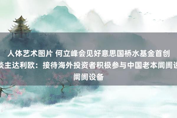 人体艺术图片 何立峰会见好意思国桥水基金首创东谈主达利欧：接待海外投资者积极参与中国老本阛阓设备