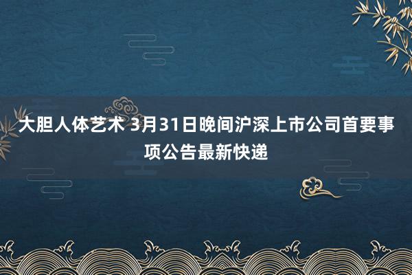 大胆人体艺术 3月31日晚间沪深上市公司首要事项公告最新快递