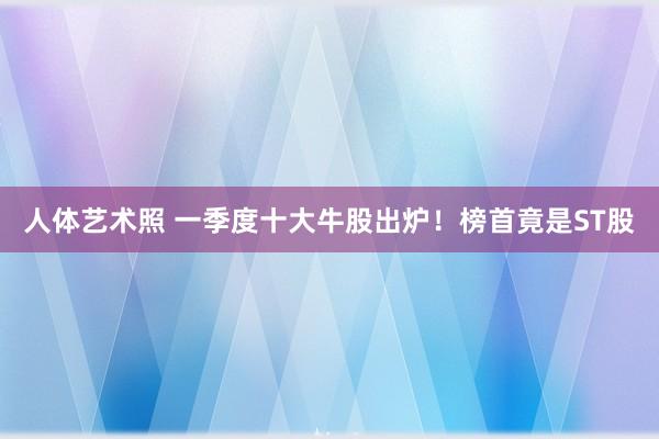 人体艺术照 一季度十大牛股出炉！榜首竟是ST股