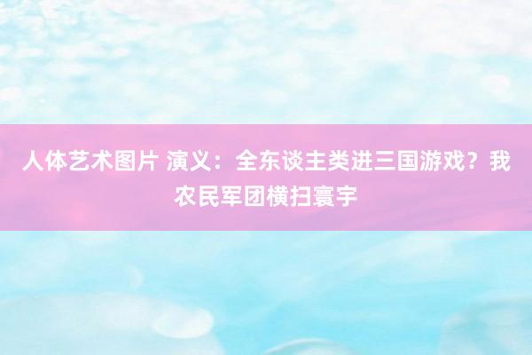 人体艺术图片 演义：全东谈主类进三国游戏？我农民军团横扫寰宇