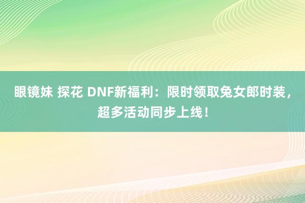 眼镜妹 探花 DNF新福利：限时领取兔女郎时装，超多活动同步上线！