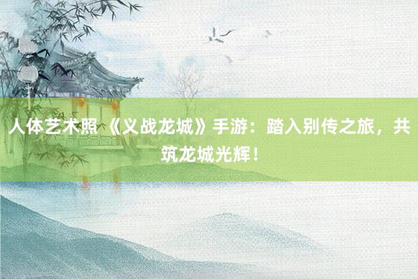 人体艺术照 《义战龙城》手游：踏入别传之旅，共筑龙城光辉！