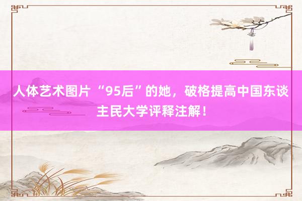 人体艺术图片 “95后”的她，破格提高中国东谈主民大学评释注解！