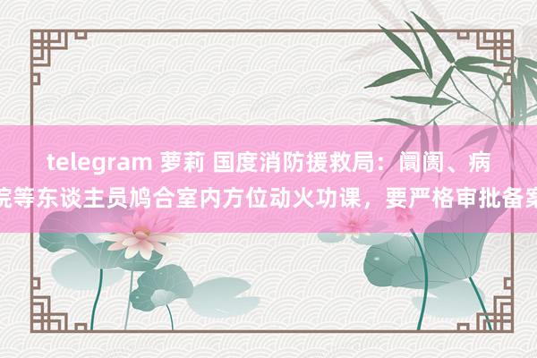 telegram 萝莉 国度消防援救局：阛阓、病院等东谈主员鸠合室内方位动火功课，要严格审批备案