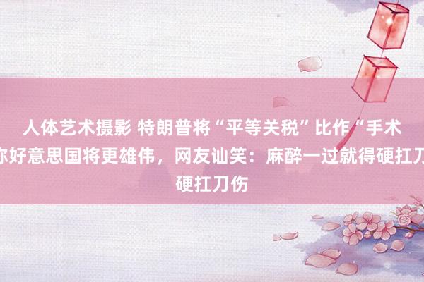 人体艺术摄影 特朗普将“平等关税”比作“手术”称好意思国将更雄伟，网友讪笑：麻醉一过就得硬扛刀伤