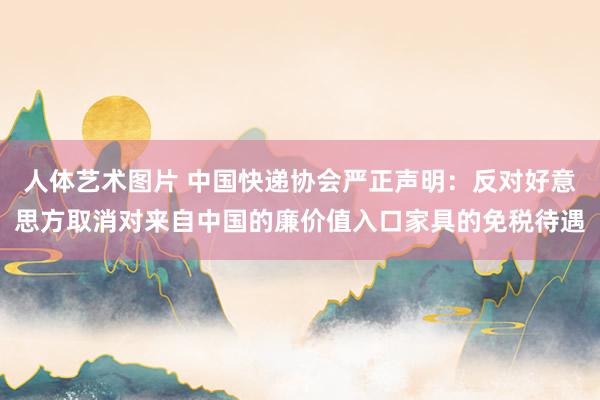 人体艺术图片 中国快递协会严正声明：反对好意思方取消对来自中国的廉价值入口家具的免税待遇