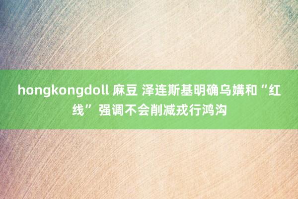 hongkongdoll 麻豆 泽连斯基明确乌媾和“红线” 强调不会削减戎行鸿沟