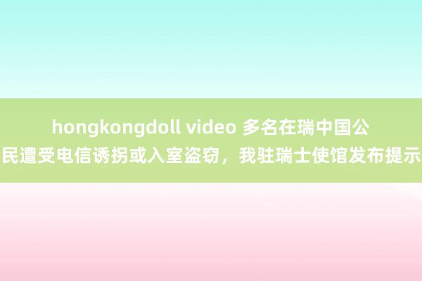 hongkongdoll video 多名在瑞中国公民遭受电信诱拐或入室盗窃，我驻瑞士使馆发布提示