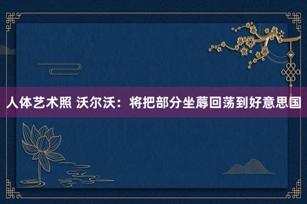 人体艺术照 沃尔沃：将把部分坐蓐回荡到好意思国