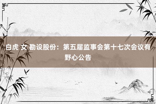 白虎 女 勘设股份：第五届监事会第十七次会议有野心公告
