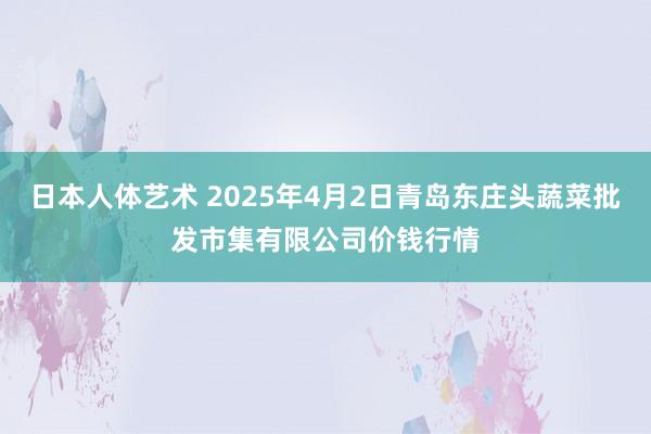 日本人体艺术 2025年4月2日青岛东庄头蔬菜批发市集有限公司价钱行情