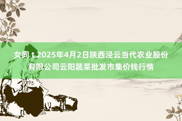 女同 t 2025年4月2日陕西泾云当代农业股份有限公司云阳蔬菜批发市集价钱行情
