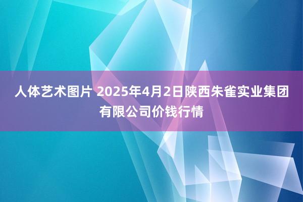 人体艺术图片 2025年4月2日陕西朱雀实业集团有限公司价钱行情