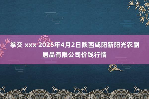 拳交 xxx 2025年4月2日陕西咸阳新阳光农副居品有限公司价钱行情