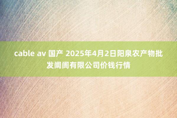 cable av 国产 2025年4月2日阳泉农产物批发阛阓有限公司价钱行情