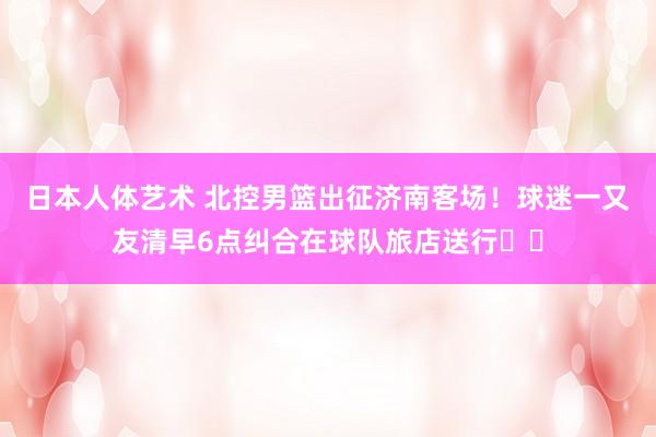 日本人体艺术 北控男篮出征济南客场！球迷一又友清早6点纠合在球队旅店送行❤️