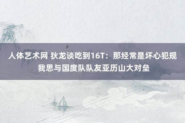 人体艺术网 狄龙谈吃到16T：那经常是坏心犯规 我思与国度队队友亚历山大对垒