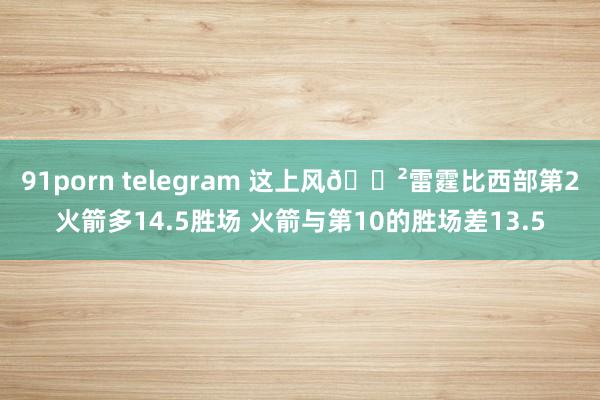 91porn telegram 这上风😲雷霆比西部第2火箭多14.5胜场 火箭与第10的胜场差13.5